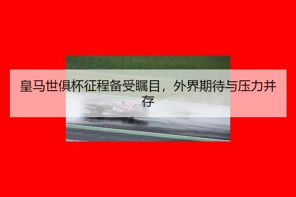 皇马世俱杯征程备受瞩目，外界期待与压力并存